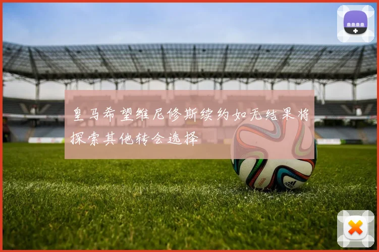 皇马希望维尼修斯续约如无结果将探索其他转会选择