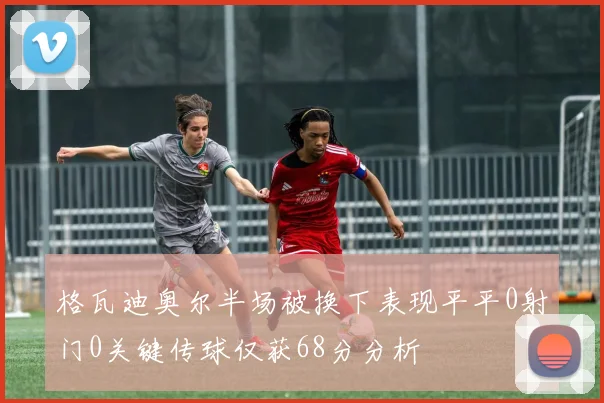 格瓦迪奥尔半场被换下表现平平0射门0关键传球仅获68分分析