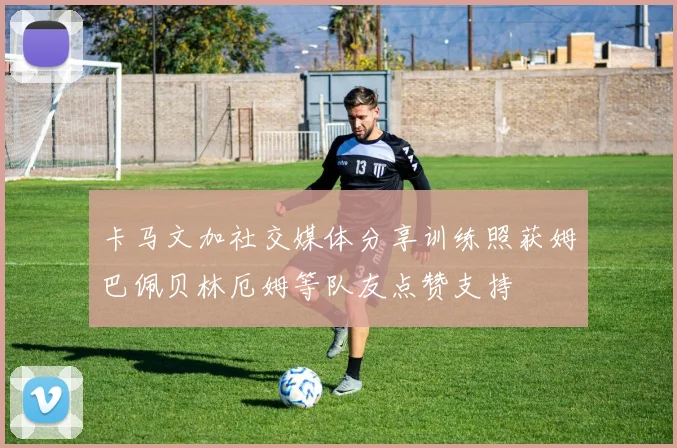 卡马文加社交媒体分享训练照获姆巴佩贝林厄姆等队友点赞支持