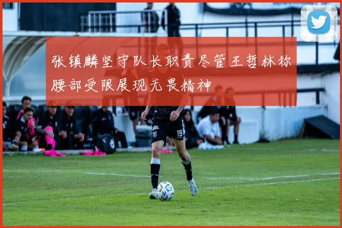 张镇麟坚守队长职责尽管王哲林称腰部受限展现无畏精神